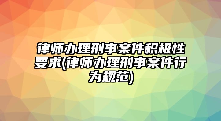 律師辦理刑事案件積極性要求(律師辦理刑事案件行為規范)