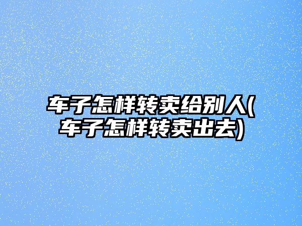 車子怎樣轉賣給別人(車子怎樣轉賣出去)