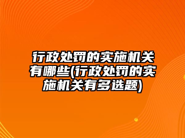 行政處罰的實施機關有哪些(行政處罰的實施機關有多選題)