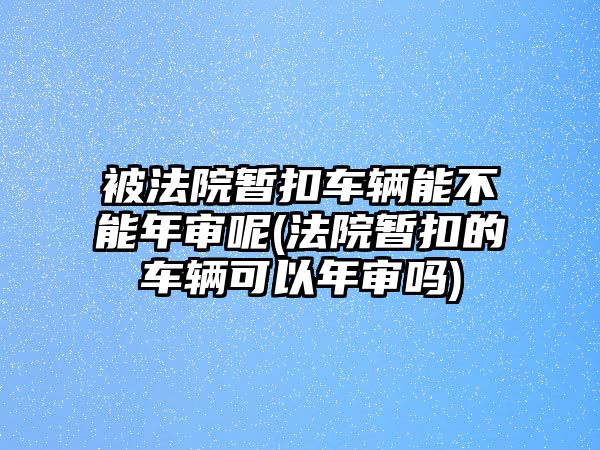 被法院暫扣車輛能不能年審呢(法院暫扣的車輛可以年審嗎)