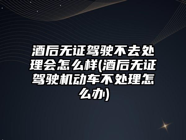 酒后無證駕駛不去處理會怎么樣(酒后無證駕駛機動車不處理怎么辦)