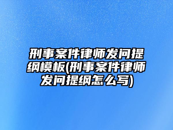 刑事案件律師發問提綱模板(刑事案件律師發問提綱怎么寫)