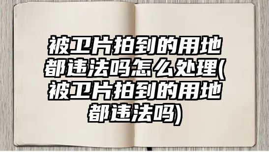 被衛片拍到的用地都違法嗎怎么處理(被衛片拍到的用地都違法嗎)