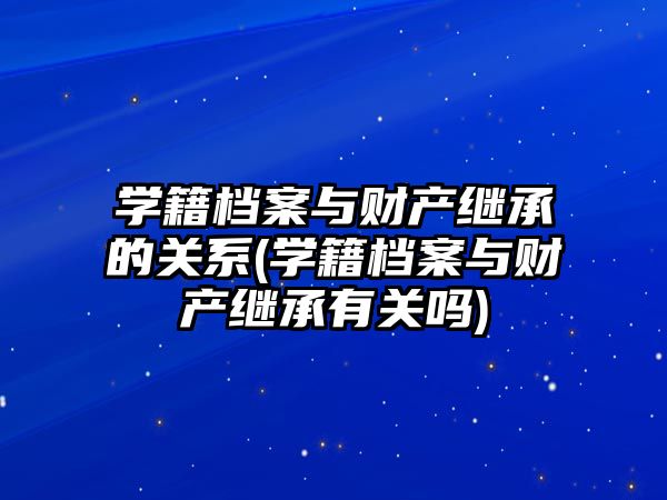 學籍檔案與財產繼承的關系(學籍檔案與財產繼承有關嗎)