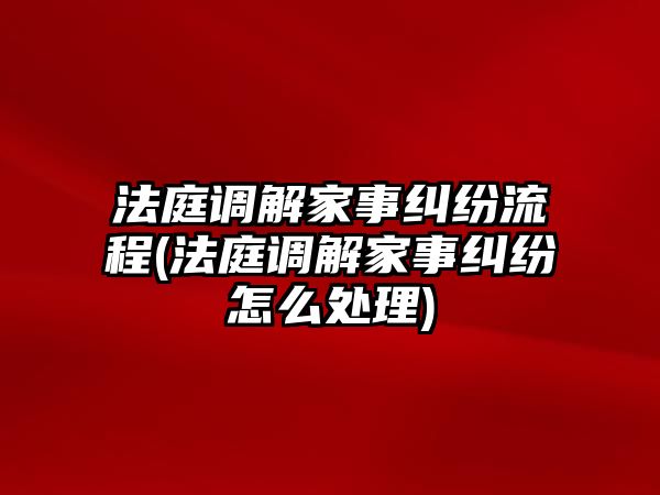 法庭調解家事糾紛流程(法庭調解家事糾紛怎么處理)