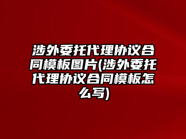 涉外委托代理協(xié)議合同模板圖片(涉外委托代理協(xié)議合同模板怎么寫(xiě))