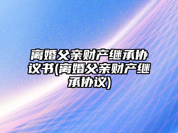 離婚父親財產繼承協議書(離婚父親財產繼承協議)