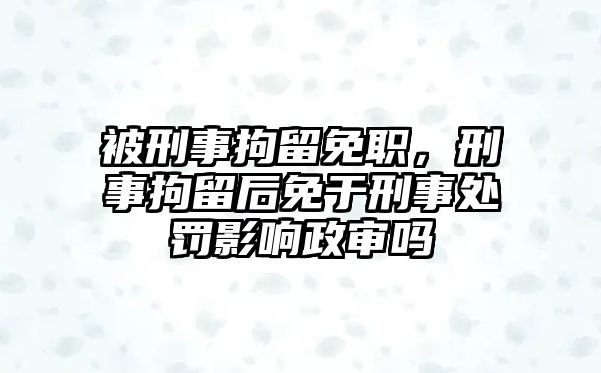 被刑事拘留免職，刑事拘留后免于刑事處罰影響政審嗎