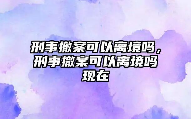 刑事撤案可以離境嗎，刑事撤案可以離境嗎現在