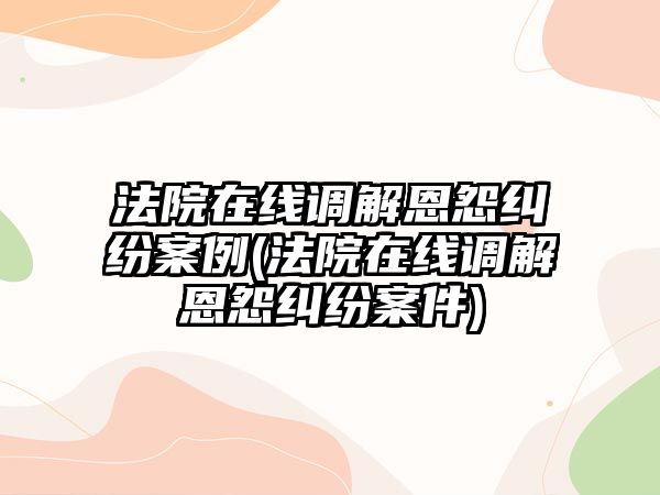 法院在線調解恩怨糾紛案例(法院在線調解恩怨糾紛案件)