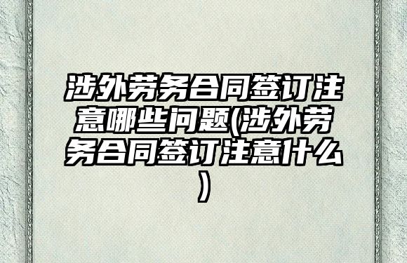 涉外勞務合同簽訂注意哪些問題(涉外勞務合同簽訂注意什么)