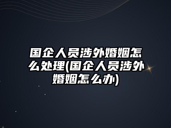 國(guó)企人員涉外婚姻怎么處理(國(guó)企人員涉外婚姻怎么辦)