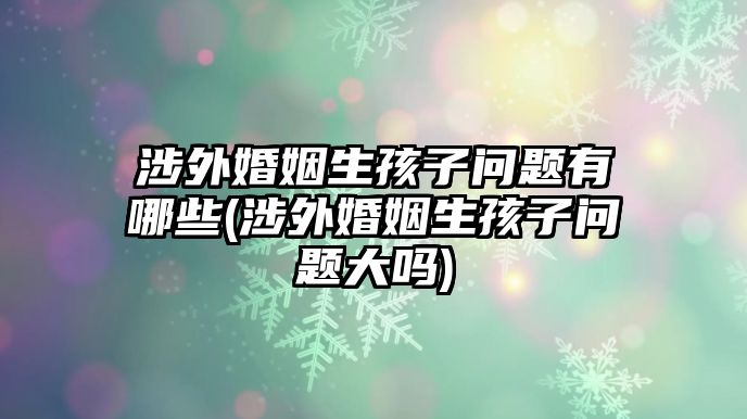 涉外婚姻生孩子問題有哪些(涉外婚姻生孩子問題大嗎)