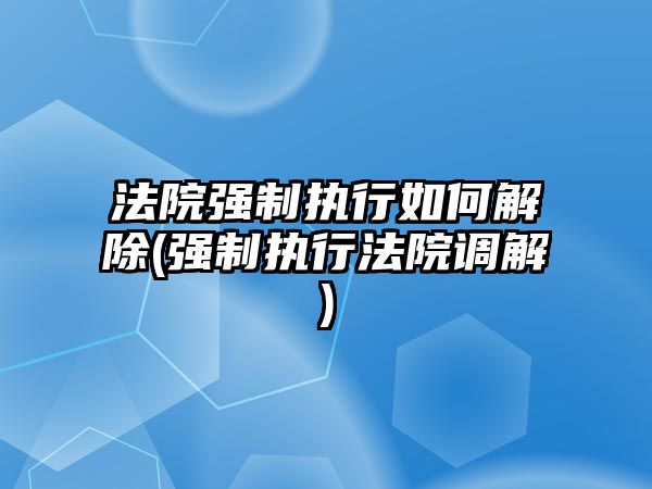 法院強制執行如何解除(強制執行法院調解)