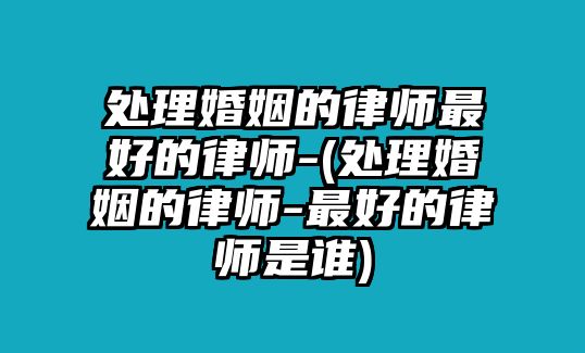 處理婚姻的律師最好的律師-(處理婚姻的律師-最好的律師是誰)