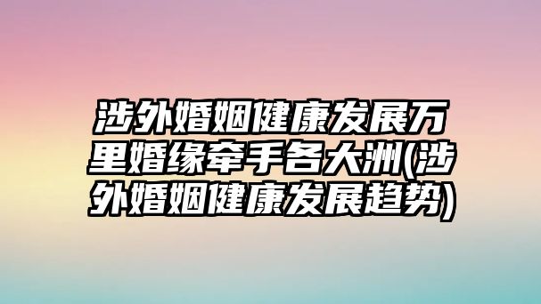 涉外婚姻健康發展萬里婚緣牽手各大洲(涉外婚姻健康發展趨勢)