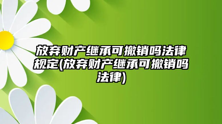 放棄財(cái)產(chǎn)繼承可撤銷嗎法律規(guī)定(放棄財(cái)產(chǎn)繼承可撤銷嗎法律)