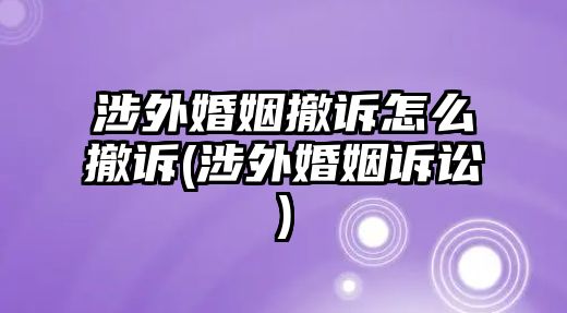 涉外婚姻撤訴怎么撤訴(涉外婚姻訴訟)