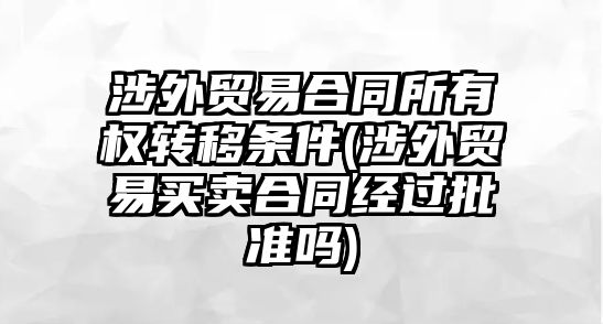 涉外貿易合同所有權轉移條件(涉外貿易買賣合同經過批準嗎)