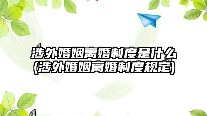 涉外婚姻離婚制度是什么(涉外婚姻離婚制度規定)