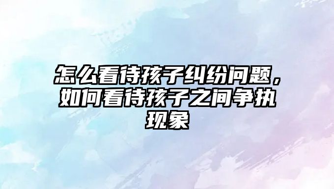 怎么看待孩子糾紛問題，如何看待孩子之間爭執(zhí)現(xiàn)象