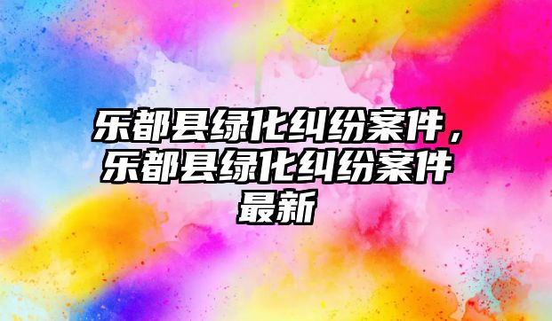 樂都縣綠化糾紛案件，樂都縣綠化糾紛案件最新