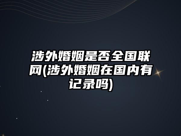 涉外婚姻是否全國聯網(涉外婚姻在國內有記錄嗎)