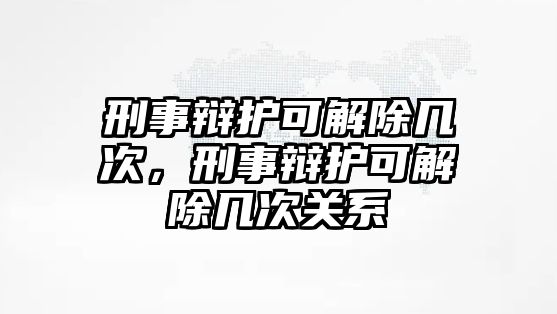 刑事辯護(hù)可解除幾次，刑事辯護(hù)可解除幾次關(guān)系