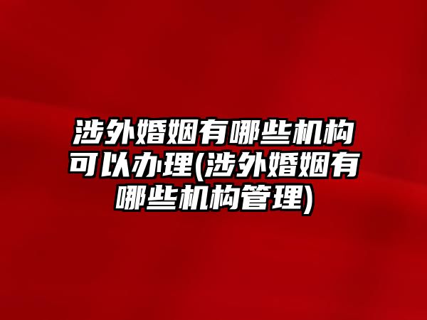 涉外婚姻有哪些機構(gòu)可以辦理(涉外婚姻有哪些機構(gòu)管理)