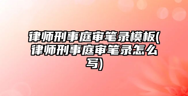 律師刑事庭審筆錄模板(律師刑事庭審筆錄怎么寫)