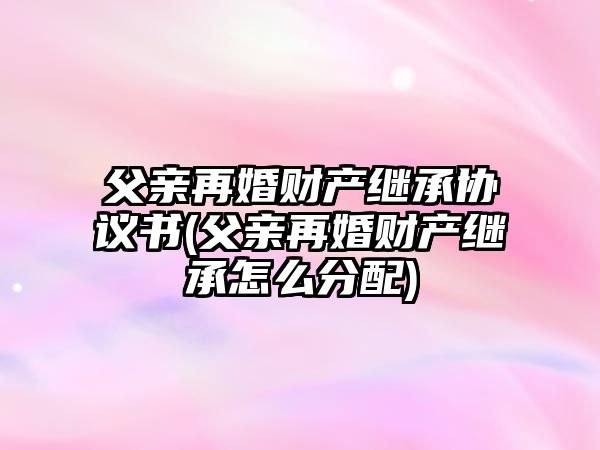 父親再婚財產繼承協議書(父親再婚財產繼承怎么分配)