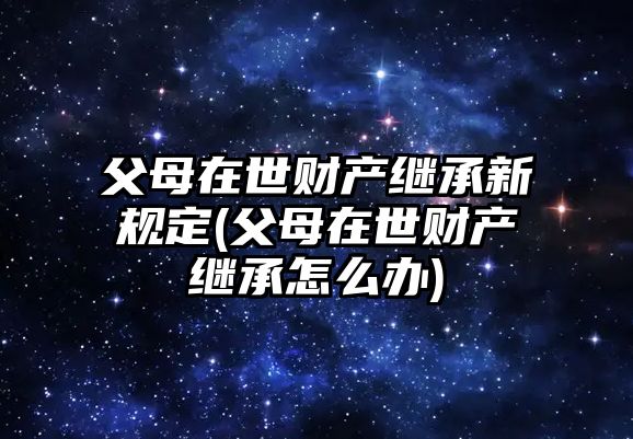 父母在世財(cái)產(chǎn)繼承新規(guī)定(父母在世財(cái)產(chǎn)繼承怎么辦)