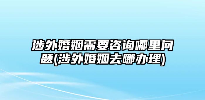 涉外婚姻需要咨詢哪里問題(涉外婚姻去哪辦理)