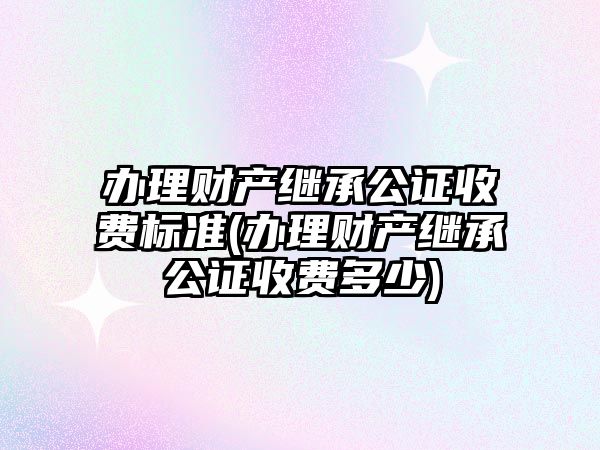 辦理財產繼承公證收費標準(辦理財產繼承公證收費多少)