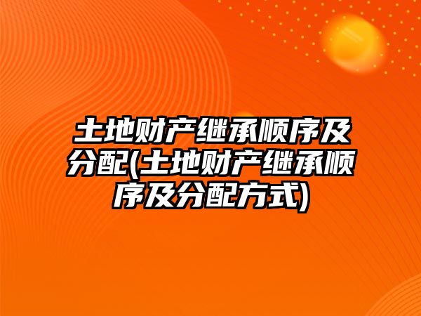 土地財產繼承順序及分配(土地財產繼承順序及分配方式)