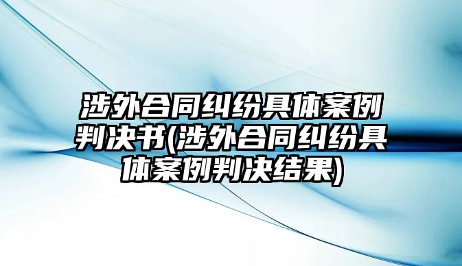 涉外合同糾紛具體案例判決書(涉外合同糾紛具體案例判決結(jié)果)