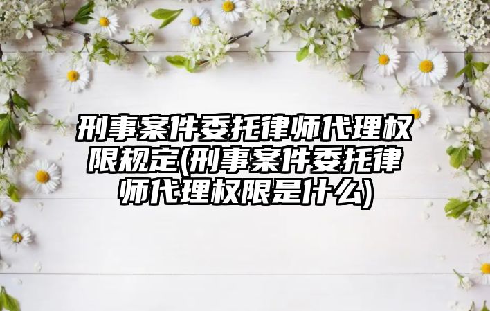 刑事案件委托律師代理權限規定(刑事案件委托律師代理權限是什么)