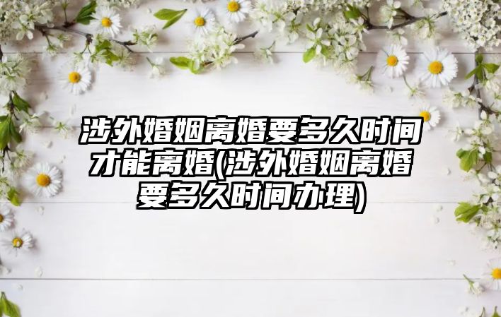 涉外婚姻離婚要多久時(shí)間才能離婚(涉外婚姻離婚要多久時(shí)間辦理)