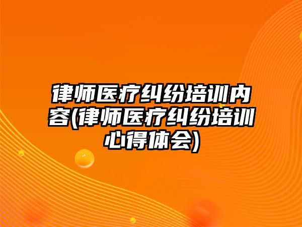 律師醫(yī)療糾紛培訓內容(律師醫(yī)療糾紛培訓心得體會)