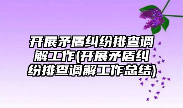 開展矛盾糾紛排查調解工作(開展矛盾糾紛排查調解工作總結)