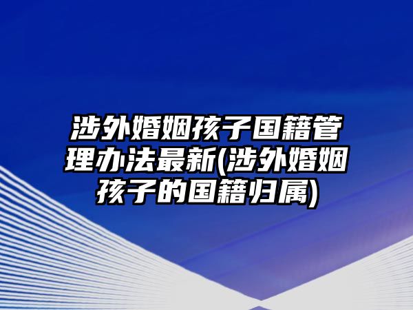 涉外婚姻孩子國籍管理辦法最新(涉外婚姻孩子的國籍歸屬)