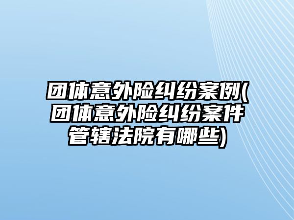 團體意外險糾紛案例(團體意外險糾紛案件管轄法院有哪些)