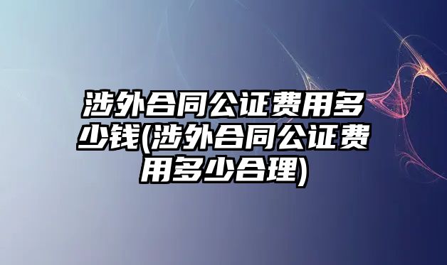 涉外合同公證費用多少錢(涉外合同公證費用多少合理)