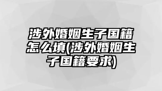 涉外婚姻生子國(guó)籍怎么填(涉外婚姻生子國(guó)籍要求)