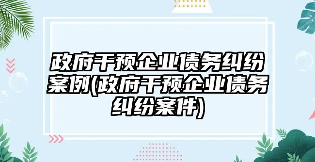 政府干預(yù)企業(yè)債務(wù)糾紛案例(政府干預(yù)企業(yè)債務(wù)糾紛案件)