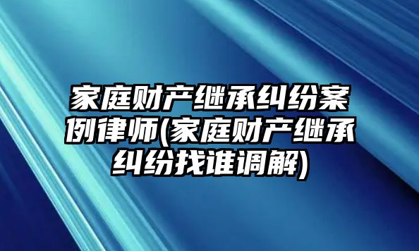 家庭財(cái)產(chǎn)繼承糾紛案例律師(家庭財(cái)產(chǎn)繼承糾紛找誰調(diào)解)