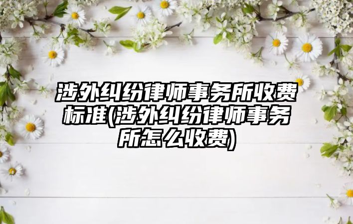 涉外糾紛律師事務所收費標準(涉外糾紛律師事務所怎么收費)