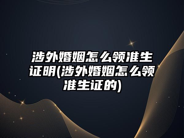 涉外婚姻怎么領準生證明(涉外婚姻怎么領準生證的)