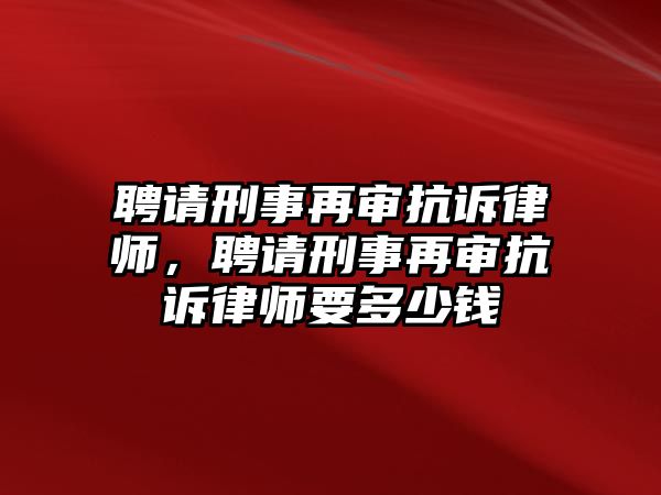 聘請刑事再審抗訴律師，聘請刑事再審抗訴律師要多少錢