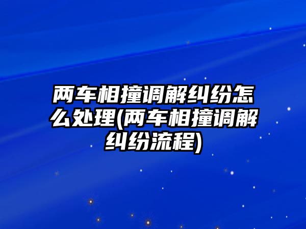 兩車相撞調解糾紛怎么處理(兩車相撞調解糾紛流程)